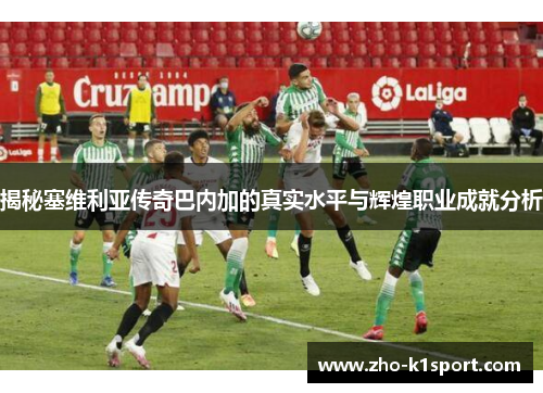 揭秘塞维利亚传奇巴内加的真实水平与辉煌职业成就分析 揭秘塞维利亚传奇巴内加的真实水平与辉煌职业成就分析